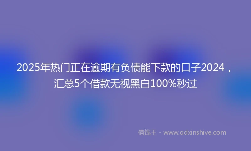 2025年热门正在逾期有负债能下款的口子2024，汇总5个借款无视黑白100%秒过