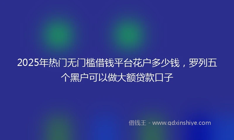 2025年热门无门槛借钱平台花户多少钱，罗列五个黑户可以做大额贷款口子