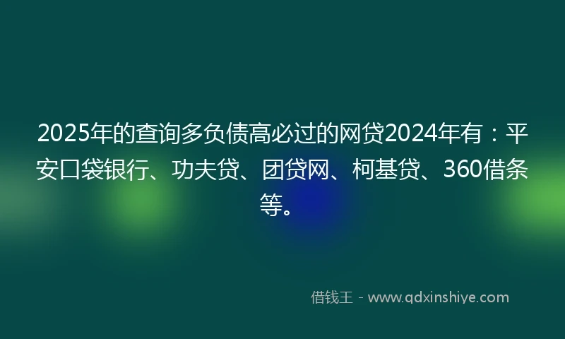2025年的查询多负债高必过的网贷2024年有：平安口袋银行、功夫贷、团贷网、柯基贷、360借条等。