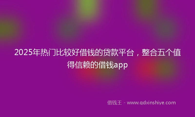 2025年热门比较好借钱的贷款平台，整合五个值得信赖的借钱app