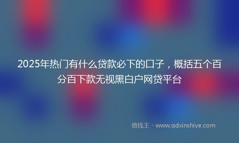 2025年热门有什么贷款必下的口子，概括五个百分百下款无视黑白户网贷平台