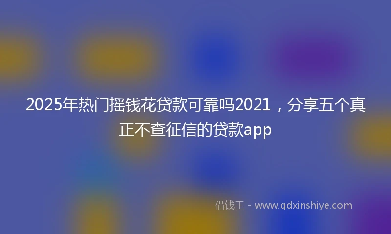 2025年热门摇钱花贷款可靠吗2021，分享五个真正不查征信的贷款app