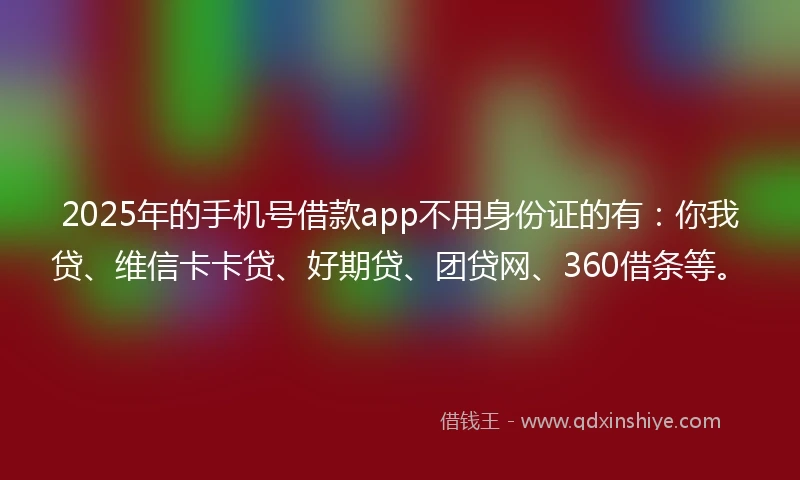 2025年的手机号借款app不用身份证的有：你我贷、维信卡卡贷、好期贷、团贷网、360借条等。