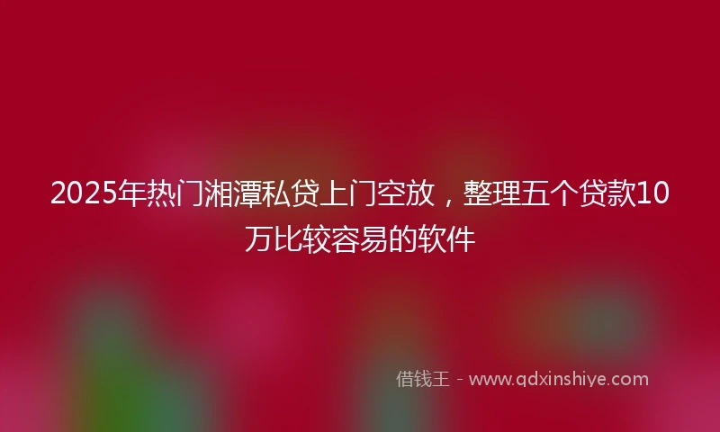 2025年热门湘潭私贷上门空放，整理五个贷款10万比较容易的软件