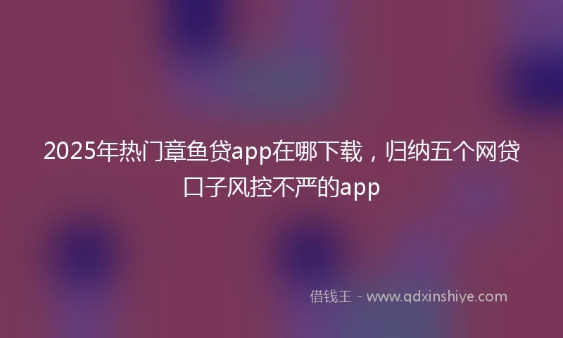 2025年热门章鱼贷app在哪下载，归纳五个网贷口子风控不严的app
