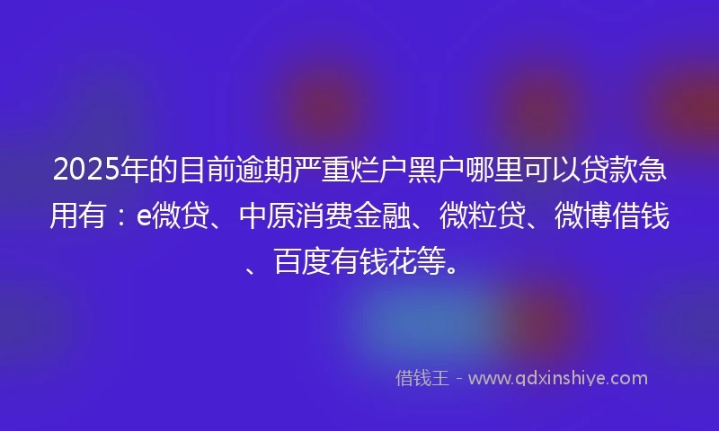 2025年的目前逾期严重烂户黑户哪里可以贷款急用有：e微贷、中原消费金融、微粒贷、微博借钱、百度有钱花等。