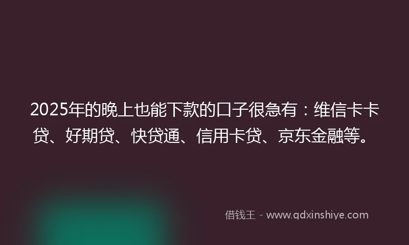 2025年的晚上也能下款的口子很急有：维信卡卡贷、好期贷、快贷通、信用卡贷、京东金融等。