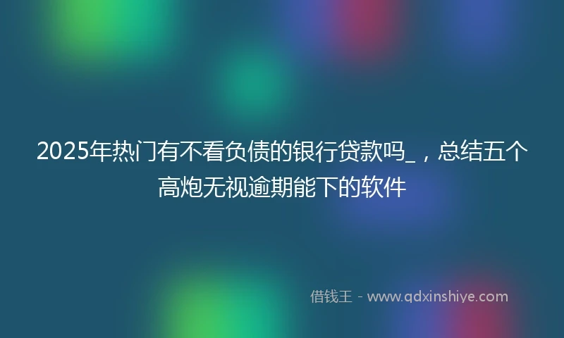 2025年热门有不看负债的银行贷款吗_，总结五个高炮无视逾期能下的软件