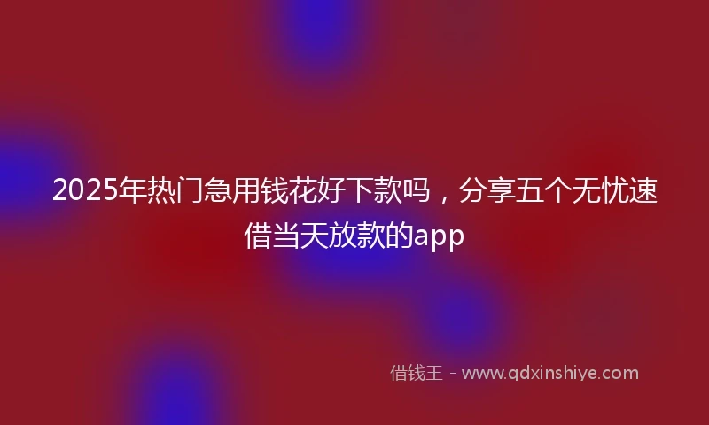 2025年热门急用钱花好下款吗，分享五个无忧速借当天放款的app