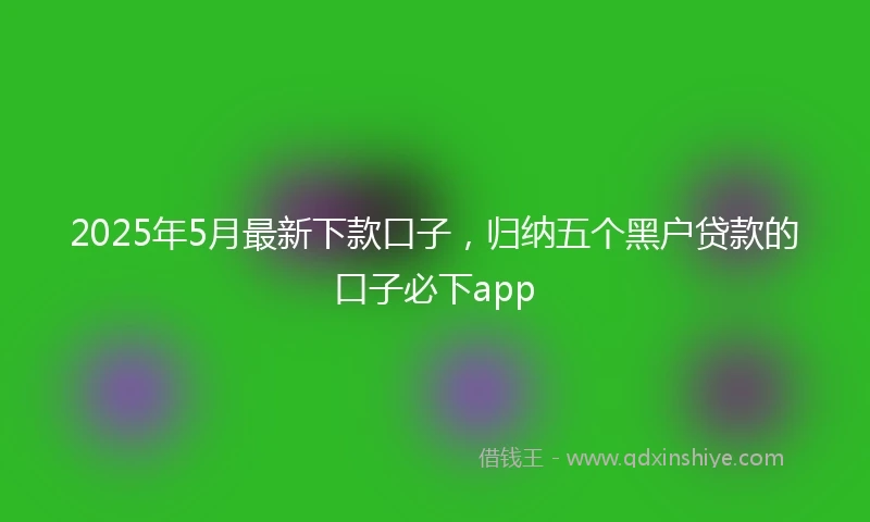 2025年5月最新下款口子，归纳五个黑户贷款的口子必下app
