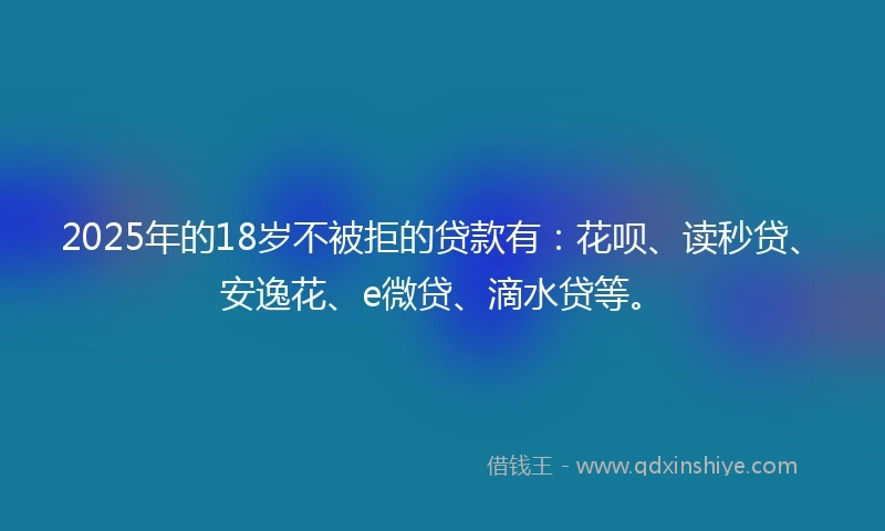 2025年的18岁不被拒的贷款有：花呗、读秒贷、安逸花、e微贷、滴水贷等。