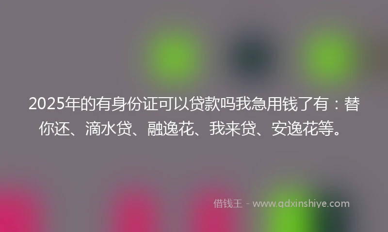 2025年的有身份证可以贷款吗我急用钱了有：替你还、滴水贷、融逸花、我来贷、安逸花等。