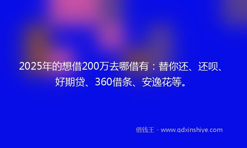 2025年的想借200万去哪借有：替你还、还呗、好期贷、360借条、安逸花等。