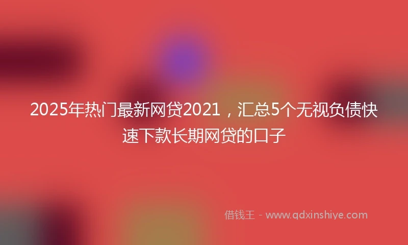 2025年热门最新网贷2021，汇总5个无视负债快速下款长期网贷的口子