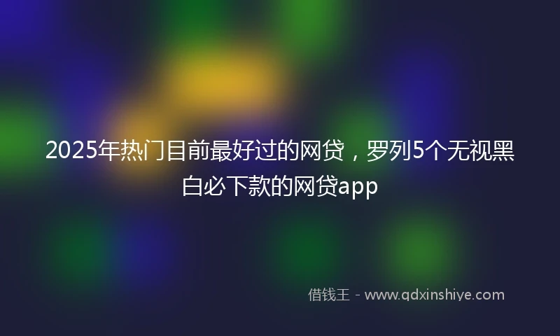 2025年热门目前最好过的网贷，罗列5个无视黑白必下款的网贷app