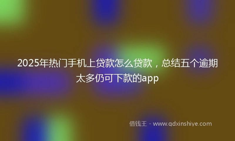 2025年热门手机上贷款怎么贷款，总结五个逾期太多仍可下款的app