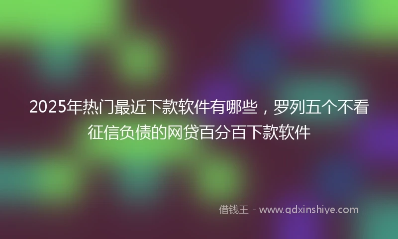 2025年热门最近下款软件有哪些，罗列五个不看征信负债的网贷百分百下款软件