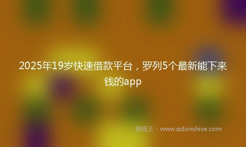 2025年19岁快速借款平台，罗列5个最新能下来钱的app