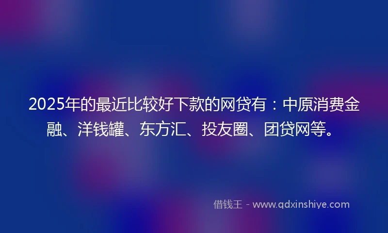 2025年的最近比较好下款的网贷有：中原消费金融、洋钱罐、东方汇、投友圈、团贷网等。