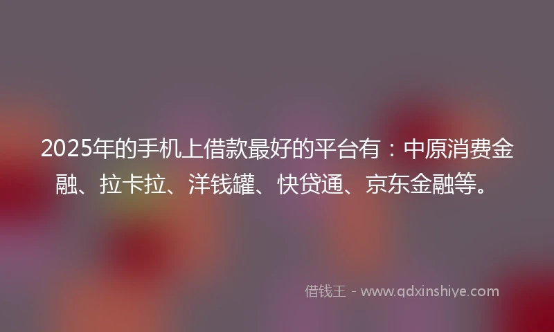 2025年的手机上借款最好的平台有：中原消费金融、拉卡拉、洋钱罐、快贷通、京东金融等。