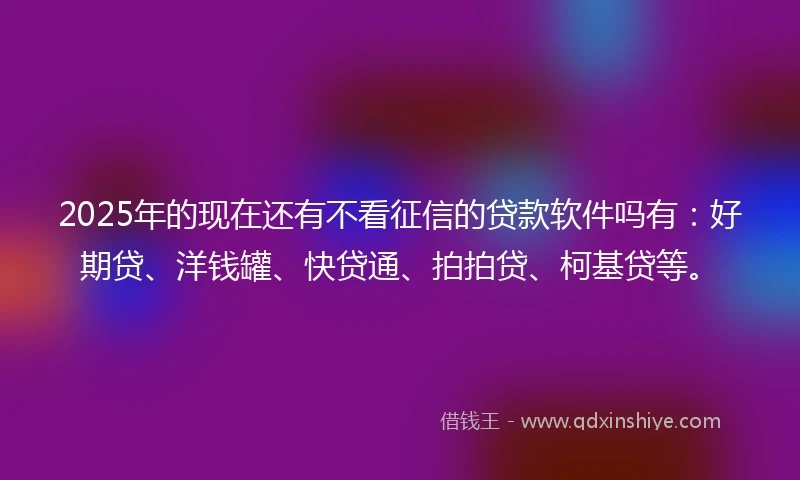 2025年的现在还有不看征信的贷款软件吗有：好期贷、洋钱罐、快贷通、拍拍贷、柯基贷等。