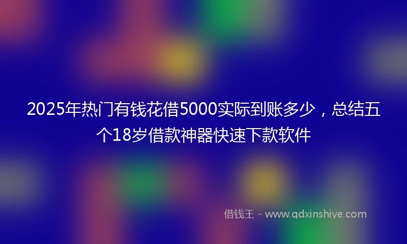 2025年热门有钱花借5000实际到账多少，总结五个18岁借款神器快速下款软件