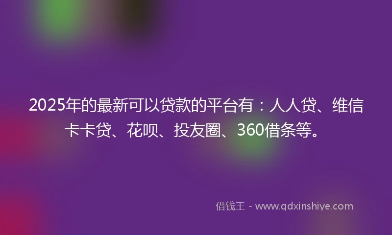 2025年的最新可以贷款的平台有：人人贷、维信卡卡贷、花呗、投友圈、360借条等。