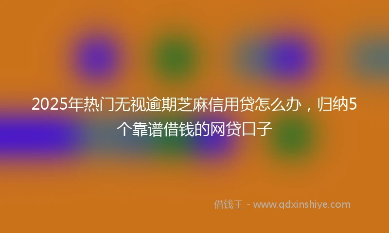 2025年热门无视逾期芝麻信用贷怎么办，归纳5个靠谱借钱的网贷口子