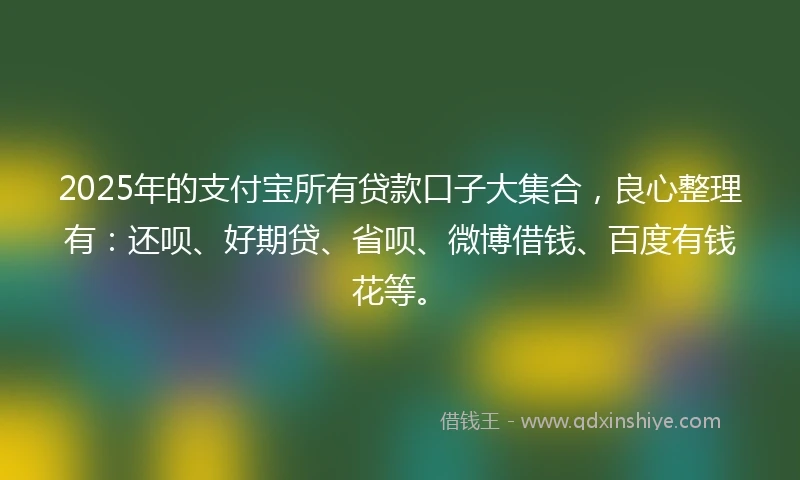 2025年的支付宝所有贷款口子大集合，良心整理有：还呗、好期贷、省呗、微博借钱、百度有钱花等。