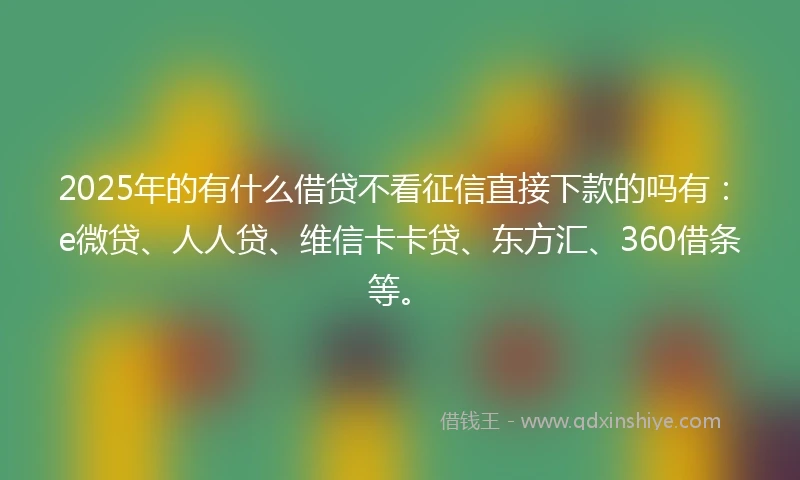 2025年的有什么借贷不看征信直接下款的吗有：e微贷、人人贷、维信卡卡贷、东方汇、360借条等。