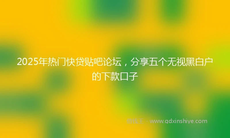 2025年热门快贷贴吧论坛，分享五个无视黑白户的下款口子