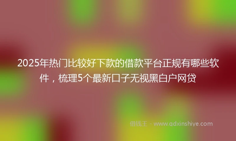 2025年热门比较好下款的借款平台正规有哪些软件，梳理5个最新口子无视黑白户网贷