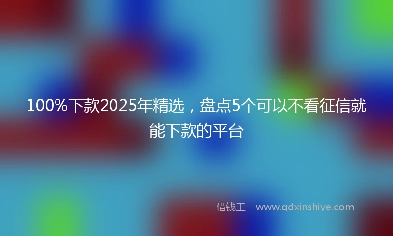 100%下款2025年精选，盘点5个可以不看征信就能下款的平台