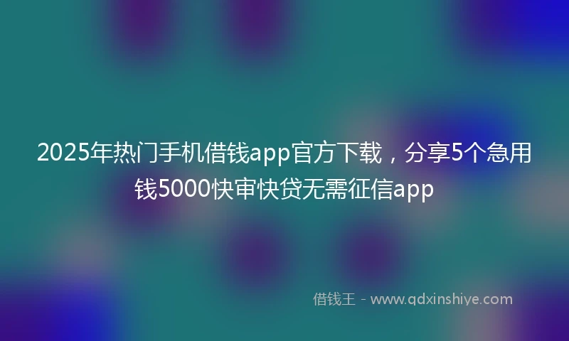 2025年热门手机借钱app官方下载，分享5个急用钱5000快审快贷无需征信app