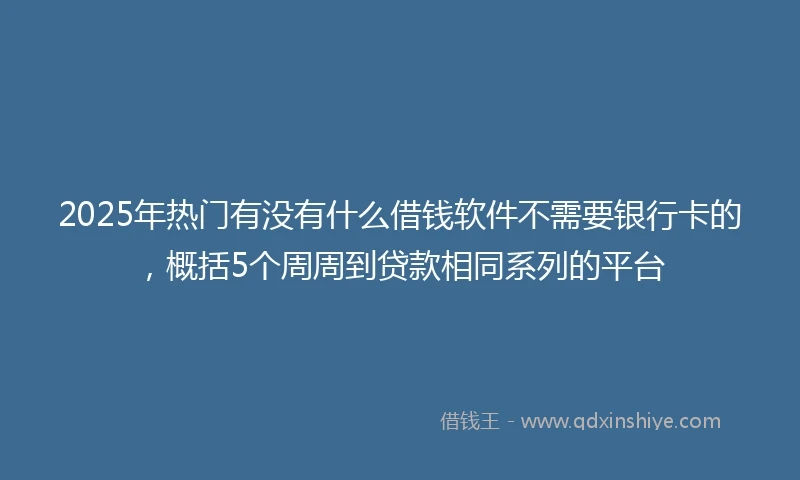 2025年热门有没有什么借钱软件不需要银行卡的，概括5个周周到贷款相同系列的平台