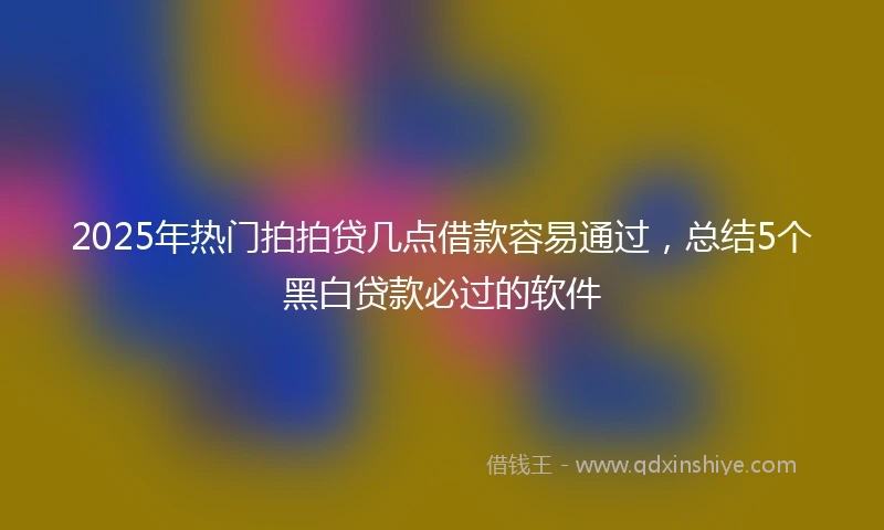 2025年热门拍拍贷几点借款容易通过，总结5个黑白贷款必过的软件