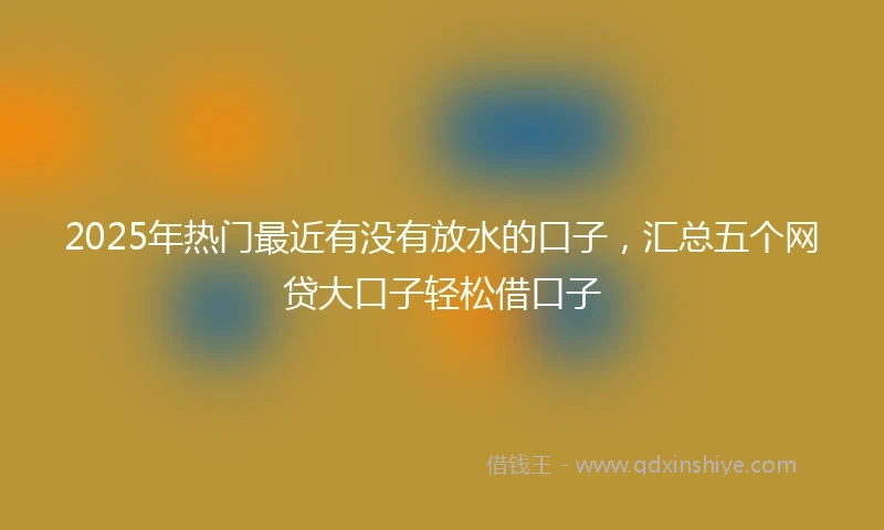 2025年热门最近有没有放水的口子，汇总五个网贷大口子轻松借口子