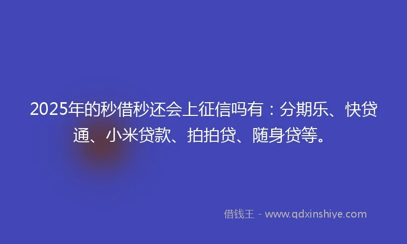 2025年的秒借秒还会上征信吗有：分期乐、快贷通、小米贷款、拍拍贷、随身贷等。