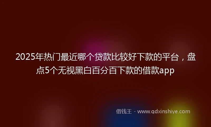 2025年热门最近哪个贷款比较好下款的平台，盘点5个无视黑白百分百下款的借款app