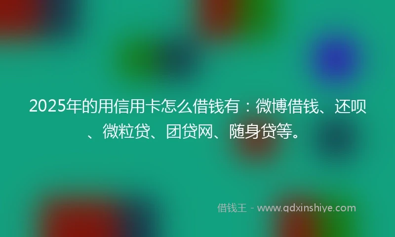 2025年的用信用卡怎么借钱有：微博借钱、还呗、微粒贷、团贷网、随身贷等。