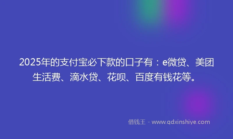 2025年的支付宝必下款的口子有：e微贷、美团生活费、滴水贷、花呗、百度有钱花等。