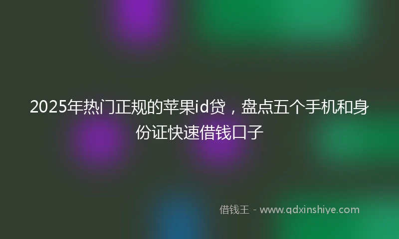2025年热门正规的苹果id贷，盘点五个手机和身份证快速借钱口子