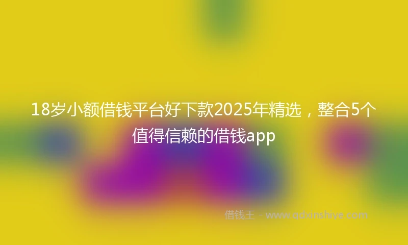 18岁小额借钱平台好下款2025年精选，整合5个值得信赖的借钱app
