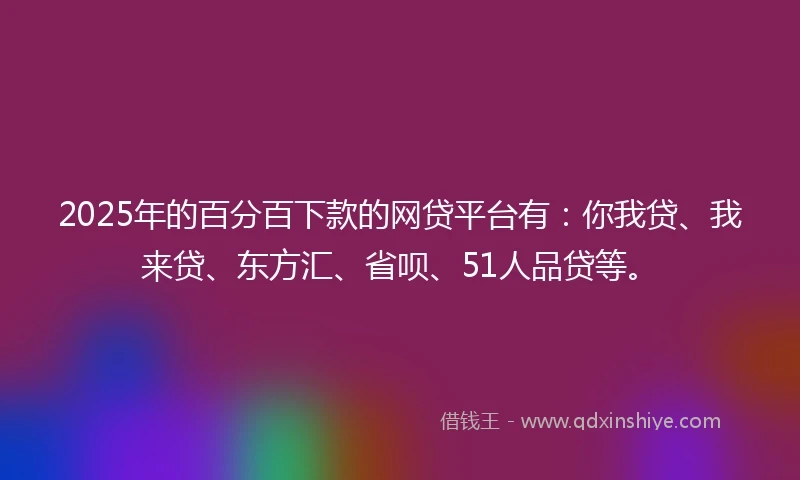 2025年的百分百下款的网贷平台有：你我贷、我来贷、东方汇、省呗、51人品贷等。