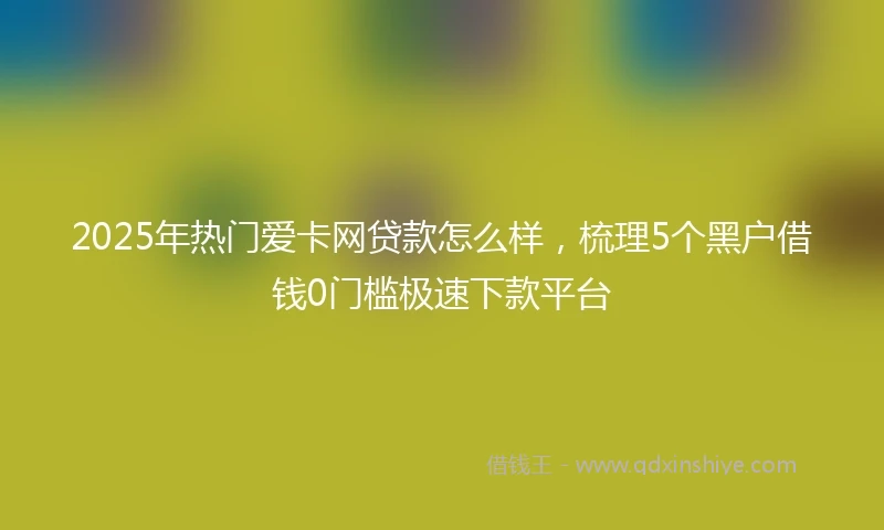 2025年热门爱卡网贷款怎么样,梳理5个黑户借钱0门槛极速下款平台