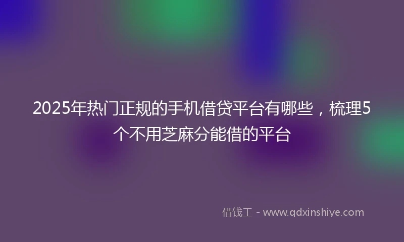 2025年热门正规的手机借贷平台有哪些，梳理5个不用芝麻分能借的平台