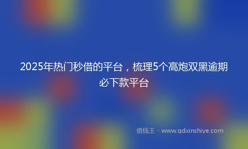 2025年热门秒借的平台，梳理5个高炮双黑逾期必下款平台