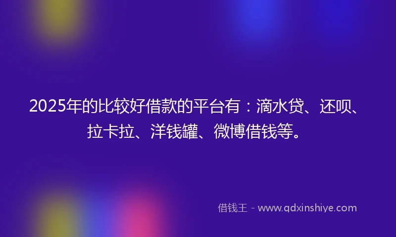 2025年的比较好借款的平台有：滴水贷、还呗、拉卡拉、洋钱罐、微博借钱等。