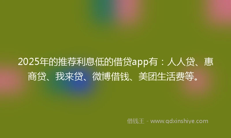 2025年的推荐利息低的借贷app有：人人贷、惠商贷、我来贷、微博借钱、美团生活费等。