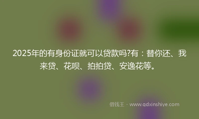 2025年的有身份证就可以贷款吗?有：替你还、我来贷、花呗、拍拍贷、安逸花等。